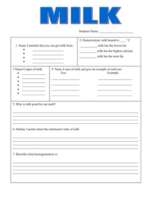 Students Name: ______________________ 
1. Name 4 animals that you can get milk from: 
· ____________________ 
· ____________________ 
· ____________________ 
· ____________________ 
2. Pasteurisation: milk heated to ____o C 
___________ milk has the lowest fat. 
___________ milk has the highest calcium. 
___________ milk has the most fat. 
3 Name 6 types of milk: 
· _______________ 
· _______________ 
· _______________ 
· _______________ 
· _______________ 
· _______________ 
4. Name 4 uses of milk and give an example of each use: 
Use: Example: 
__________________ ______________________ 
__________________ ______________________ 
__________________ ______________________ 
__________________ ______________________ 
5. Why is milk good for our teeth? 
_________________________________________________________________________________ 
_________________________________________________________________________________ 
_________________________________________________________________________________ 
_________________________________________________________________________________ 
6. Outline 3 points about the nutritional value of milk: 
_________________________________________________________________________________ 
_________________________________________________________________________________ 
_________________________________________________________________________________ 
_________________________________________________________________________________ 
7. Describe what homogenisation is: 
_________________________________________________________________________________ 
_________________________________________________________________________________ 
_________________________________________________________________________________ 
_________________________________________________________________________________ 
