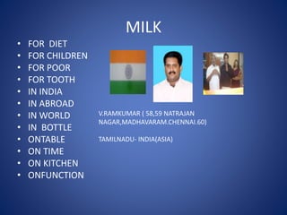 MILK
• FOR DIET
• FOR CHILDREN
• FOR POOR
• FOR TOOTH
• IN INDIA
• IN ABROAD
• IN WORLD
• IN BOTTLE
• ONTABLE
• ON TIME
• ON KITCHEN
• ONFUNCTION
V.RAMKUMAR ( 58,59 NATRAJAN
NAGAR,MADHAVARAM.CHENNAI.60)
TAMILNADU- INDIA(ASIA)
 