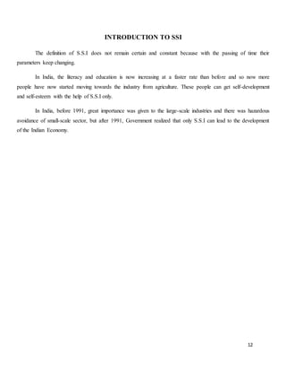12
INTRODUCTION TO SSI
The definition of S.S.I does not remain certain and constant because with the passing of time their
parameters keep changing.
In India, the literacy and education is now increasing at a faster rate than before and so now more
people have now started moving towards the industry from agriculture. These people can get self-development
and self-esteem with the help of S.S.I only.
In India, before 1991, great importance was given to the large-scale industries and there was hazardous
avoidance of small-scale sector, but after 1991, Government realized that only S.S.I can lead to the development
of the Indian Economy.
 
