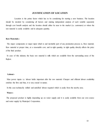 13
JUSTIFICATION OF LOCATION
Location is the prime factor which has to be considering for starting a new business. The location
should be decided by considering all factors and making independent analysis of each variable separately
through cost benefit analysis and the location should either be near to the market (i.e. customers) or where the
raw material is easily available and in adequate quantity.
Raw Materials:-
The major components or major input which is and inevitable part of any production process is, Raw material.
Raw material at proper time, at a reasonable cost, and in right quantity, in right quality directly affects the price
of the final product.
In case of this industry the basic raw material is milk which are available from the surrounding areas of the
Rajkot.
Labour:-
Man power inputs i.e. labour holds important after the raw material. Cheaper and efficient labour availability
enriches the firm and thus, it is very crucial in nature.
In this case technically skilled and unskilled labour required which is easily from the nearby area.
Water:-
The proposed product is highly depending up on water supply and it is easily available from our own source
and water supply by Municipal Corporation.
 