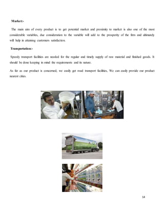 14
Market:-
The main aim of every product is to get potential market and proximity to market is also one of the most
considerable variables, due consideration to the variable will add to the prosperity of the firm and ultimately
will help in attaining customers satisfaction.
Transportation:-
Speedy transport facilities are needed for the regular and timely supply of raw material and finished goods. It
should be done keeping in mind the requirements and its nature.
As far as our product is concerned, we easily get road transport facilities, We can easily provide our product
nearest cities.
 