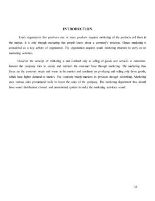 19
INTRODUCTION
Every organization that produces one or more products requires marketing of the products sell them in
the market. It is only through marketing that people know about a company's products. Hence marketing is
considered as a key activity of organization. The organization requires sound marketing structure to carry on its
marketing activities.
However the concept of marketing is not confined only to selling of goods and services to customers.
Instead the company tries to create and maintain the customer base through marketing. The marketing thus
focus on the customer needs and wants in the market and emphasis on producing and selling only those goods,
which have higher demand in market. The company mainly markets its products through advertising. Marketing
uses various sales promotional tools to boost the sales of the company. The marketing department thus should
have sound distribution channel and promotional system to make the marketing activities sound.
 