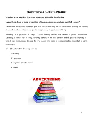 24
ADVERTISING & SALES PROMOTION
According to the American Marketing association Advertising is defined as,
“A paid form of non personal presentation of ideas, goods or services by an identified sponsor.”
Advertisement has become an integral part. Not only for marketing but also of the entire economy and creating
of demand stimulation of economic growth, rising income, rising standard of living.
Advertising is a projection of image, a brand building exercise and medium to project differentiation.
Advertising is simply way of selling something anything in the most effective method, possible advertising is a
form of mass communication it is paid for by a sponsor who wants to communicate about his product or service
to customers.
Kaveri has adopted the following ways for
Advertising.
1. Newspaper
2. Magazines related Machines
3. Banners
 