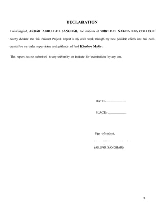 3
DECLARATION
I undersigned, AKBAR ABDULLAH SANGHAR, the students of SHRI D.D. NAGDA BBA COLLEGE
hereby declare that this Product Project Report is my own work through my best possible efforts and has been
created by me under supervision and guidance of Prof Khusboo Malde.
This report has not submitted to any university or institute for examination by any one.
DATE:-.........................
PLACE:-.......................
Sign of student,
…………………………..
(AKBAR SANGHAR)
 