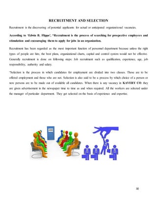 30
RECRUITMENT AND SELECTION
Recruitment is the discovering of potential applicants for actual or anticipated organizational vacancies.
According to ‘Edwin B. Flippo’, “Recruitment is the process of searching for prospective employees and
stimulation and encouraging them to apply for jobs in an organization.
Recruitment has been regarded as the most important function of personnel department because unless the right
types of people are hire, the best plans, organizational charts, capital and control system would not be effective.
Generally recruitment is done on following steps: Job recruitment such as qualification, experience, age, job
responsibility, authority and salary.
“Selection is the process in which candidates for employment are divided into two classes. Those are to be
offered employment and those who are not. Selection is also said to be a process by which choice of a person or
new persons are to be made out of available all candidates. When there is any vacancy in KAVERY CO. they
are given advertisement in the newspaper time to time as and when required. All the workers are selected under
the manager of particular department. They get selected on the basis of experience and expertise.
 