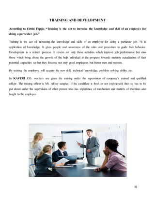 31
TRAINING AND DEVELOPMENT
According to Edwin Flippo, “Training is the act to increase the knowledge and skill of an employee for
doing a particular job.”
Training is the act of increasing the knowledge and skills of an employee for doing a particular job. “It is
application of knowledge. It gives people and awareness of the rules and procedure to guide their behavior.
Development is a related process. It covers not only those activities which improve job performance but also
those which bring about the growth of the help individual in the progress towards maturity actualization of their
potential capacities so that they become not only good employees but better men and women.
By training the employee will acquire the new skill, technical knowledge, problem solving ability etc.
In KAVERI CO. workers are given the training under the supervision of company’s trained and qualified
officer. The training officer is Mr. Akbar sanghar. If the candidate is fresh or not experienced then he has to be
put down under the supervision of other person who has experience of mechanism and matters of machines also
taught to the employee.
 