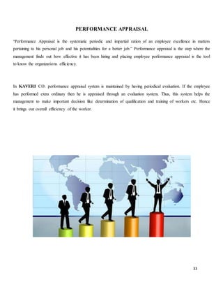 33
PERFORMANCE APPRAISAL
“Performance Appraisal is the systematic periodic and impartial ration of an employee excellence in matters
pertaining to his personal job and his potentialities for a better job.” Performance appraisal is the step where the
management finds out how effective it has been hiring and placing employee performance appraisal is the tool
to know the organizations efficiency.
In KAVERI CO. performance appraisal system is maintained by having periodical evaluation. If the employee
has performed extra ordinary then he is appraised through an evaluation system. Thus, this system helps the
management to make important decision like determination of qualification and training of workers etc. Hence
it brings our overall efficiency of the worker.
 