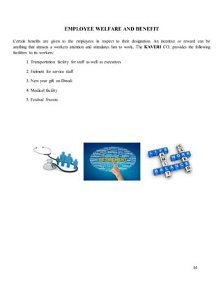 34
EMPLOYEE WELFARE AND BENEFIT
Certain benefits are given to the employees in respect to their designation. An incentive or reward can be
anything that attracts a workers attention and stimulates him to work. The KAVERI CO. provides the following
facilities to its workers:
1. Transportation facility for staff as well as executives
2. Helmets for service staff
3. New year gift on Diwali
4. Medical facility
5. Festival Sweets
 