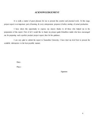 4
ACKNOWLEDGEMENT
It is really a matter of great pleasure for me to present this creative and practical work. At this stage,
project report is an important part of learning & every entrepreneur prepares it before starting of actual production.
I have taken this opportunity to express my sincere thanks to all those who helped me in the
preparation of this report. First of all I would like to thank my project guide Khushboo malde who have encouraged
me for preparing such a perfect product project report, then for his guidance.
I am very glad to submit the report to Saurashtra University. I have tried my level best to present the
available information in the best possible manner.
Date:-
Place:-
Signature
 