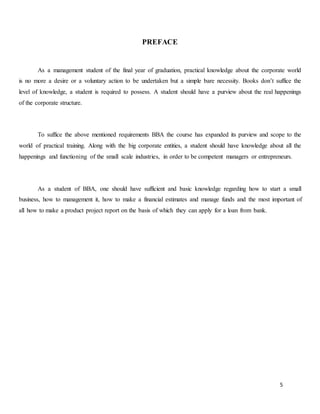 5
PREFACE
As a management student of the final year of graduation, practical knowledge about the corporate world
is no more a desire or a voluntary action to be undertaken but a simple bare necessity. Books don’t suffice the
level of knowledge, a student is required to possess. A student should have a purview about the real happenings
of the corporate structure.
To suffice the above mentioned requirements BBA the course has expanded its purview and scope to the
world of practical training. Along with the big corporate entities, a student should have knowledge about all the
happenings and functioning of the small scale industries, in order to be competent managers or entrepreneurs.
As a student of BBA, one should have sufficient and basic knowledge regarding how to start a small
business, how to management it, how to make a financial estimates and manage funds and the most important of
all how to make a product project report on the basis of which they can apply for a loan from bank.
 