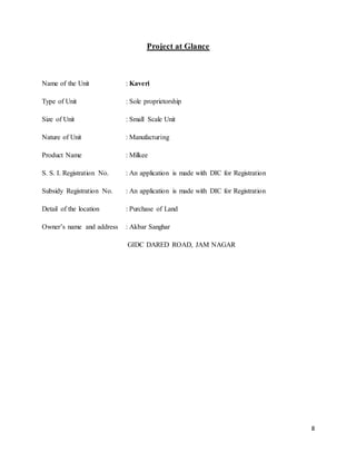 8
Project at Glance
Name of the Unit : Kaveri
Type of Unit : Sole proprietorship
Size of Unit : Small Scale Unit
Nature of Unit : Manufacturing
Product Name : Milkee
S. S. I. Registration No. : An application is made with DIC for Registration
Subsidy Registration No. : An application is made with DIC for Registration
Detail of the location : Purchase of Land
Owner’s name and address : Akbar Sanghar
GIDC DARED ROAD, JAM NAGAR
 