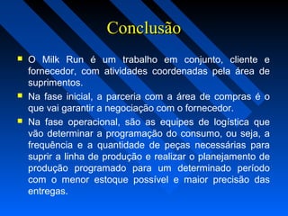 ConclusãoConclusão
 O Milk Run é um trabalho em conjunto, cliente e
fornecedor, com atividades coordenadas pela área de
suprimentos.
 Na fase inicial, a parceria com a área de compras é o
que vai garantir a negociação com o fornecedor.
 Na fase operacional, são as equipes de logística que
vão determinar a programação do consumo, ou seja, a
frequência e a quantidade de peças necessárias para
suprir a linha de produção e realizar o planejamento de
produção programado para um determinado período
com o menor estoque possível e maior precisão das
entregas.
 