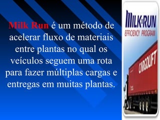 Milk Run é um método de
acelerar fluxo de materiais
entre plantas no qual os
veículos seguem uma rota
para fazer múltiplas cargas e
entregas em muitas plantas.
 