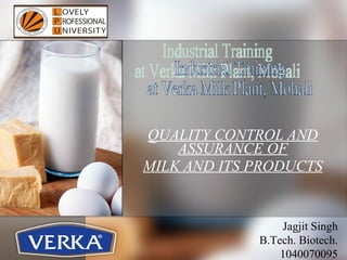 QUALITY CONTROL AND ASSURANCE OF MILK AND ITS PRODUCTS Industrial Training at Verka Milk Plant, Mohali Jagjit Singh B.Tech. Biotech. 1040070095 