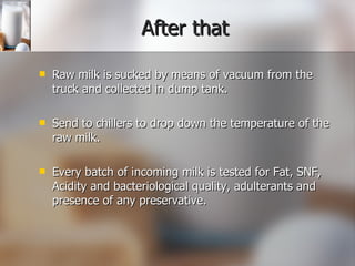 After that Raw milk is sucked by means of vacuum from the truck and collected in dump tank. Send to chillers to drop down the temperature of the raw milk. Every batch of incoming milk is tested for Fat, SNF, Acidity and bacteriological quality, adulterants and presence of any preservative. 