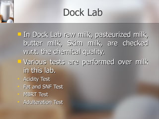 Dock Lab In Dock Lab raw milk, pasteurized milk, butter milk, Skim milk, are checked w.r.t. the chemical quality. Various tests are performed over milk in this lab. Acidity Test Fat and SNF Test MBRT Test Adulteration Test 