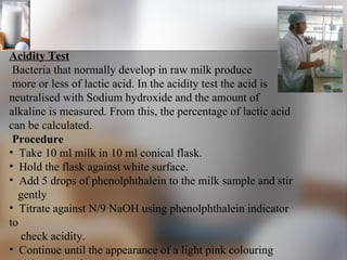 Acidity Test Bacteria that normally develop in raw milk produce more or less of lactic acid. In the acidity test the acid is neutralised with Sodium hydroxide and the amount of  alkaline is measured. From this, the percentage of lactic acid can be calculated.  Procedure Take 10 ml milk in 10 ml conical flask.  Hold the flask against white surface. Add 5 drops of phenolphthalein to the milk sample and stir gently  Titrate against N/9 NaOH using phenolphthalein indicator to check acidity. Continue until the appearance of a light pink colouring which persists for 10-20 seconds. 