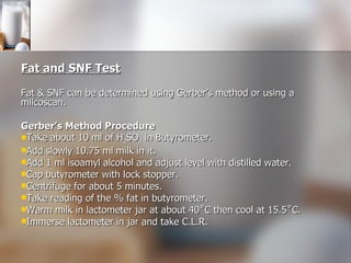 Fat and SNF Test Fat & SNF can be determined using Gerber’s method or using a milcoscan. Gerber’s Method  Procedure Take about 10 ml of H 2 SO 4  in Butyrometer. Add slowly 10.75 ml milk in it. Add 1 ml isoamyl alcohol and adjust level with distilled water. Cap butyrometer with lock stopper. Centrifuge for about 5 minutes. Take reading of the % fat in butyrometer. Warm milk in lactometer jar at about 40˚C then cool at 15.5˚C. Immerse lactometer in jar and take C.L.R. 