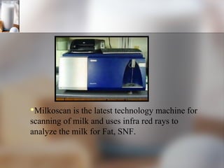 Milkoscan is the latest technology machine for scanning of milk and uses infra red rays to analyze the milk for Fat, SNF. 