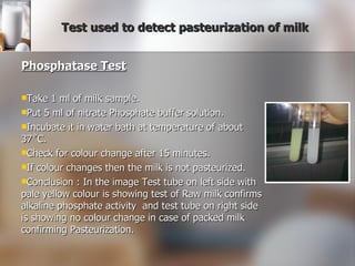 Test used to detect pasteurization of milk Phosphatase Test Take 1 ml of milk sample. Put 5 ml of nitrate Phosphate buffer solution. Incubate it in water bath at temperature of about 37˚C. Check for colour change after 15 minutes. If colour changes then the milk is not pasteurized. Conclusion : In the image Test tube on left side with pale yellow colour is showing test of Raw milk confirms alkaline phosphate activity  and test tube on right side is showing no colour change in case of packed milk confirming Pasteurization. 