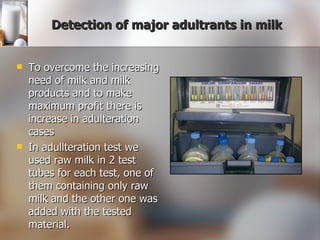 Detection of major adultrants in milk To overcome the increasing need of milk and milk products and to make maximum profit there is increase in adulteration cases In adullteration test we used raw milk in 2 test tubes for each test, one of them containing only raw milk and the other one was added with the tested material. 