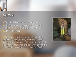 Salt Test Take 5 ml silver nitrate in a test tube. Add 2-3 drops of potassium dichromate solution which will give brick red colour. Add 1 ml of milk. Conclusion : In the test tube on left side containing only raw milk, the brown colour shows absence of salt but in test tube on right side in which raw milk and salt were added, the yellow colour confirms the presence of salt. 