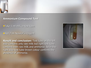 Ammonium Compound Test Take 1 ml milk in test tube. Add 2 ml Nesslar’s reagent Result and conclusion:  Test tube on the left side contains only raw milk but right test tube contains both raw milk and ammonia. So in the right side test tube brown colour confirms the presence of ammonia. 