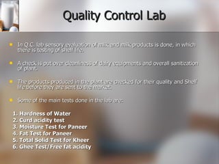 Quality Control Lab In Q.C. lab sensory evaluation of milk and milk products is done, in which there is testing of shelf life. A check is put over cleanliness of dairy equipments and overall sanitization of plant.  The products produced in the plant are checked for their quality and Shelf life before they are sent to the market. Some of the main tests done in the lab are: 1. Hardness of Water  2. Curd acidity test 3. Moisture Test for Paneer 4. Fat Test for Paneer 5. Total Solid Test for Kheer 6. Ghee Test/Free fat acidity 