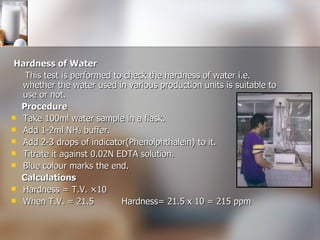 Hardness of Water  This test is performed to   check the hardness of water i.e. whether the water used in various production units is suitable to use or not.   Procedure Take 100ml water sample in a flask. Add 1-2ml NH₃ buffer. Add 2-3 drops of indicator(Phenolphthalein) to it. Titrate it against 0.02N EDTA solution. Blue colour marks the end. Calculations Hardness = T.V. ×10 When T.V. = 21.5  Hardness= 21.5 x 10 = 215 ppm 