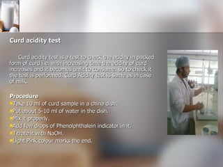 Curd acidity test Curd acidity test is a test to check the acidity in packed form of curd i.e. with increasing time the acidity of curd increases and it becomes unfit to consume. So to check it the test is performed. Curd Acidity test is same as in case of milk. Procedure Take 10 ml of curd sample in a china dish. Put about 5-10 ml of water in the dish. Mix it properly. Add few drops of Phenolphthalein indicator in it.  Titrate it with NaOH. Light Pink colour marks the end. 