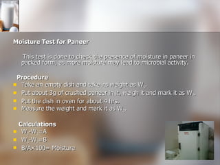 Moisture Test for Paneer This test is done to check the presence of moisture in paneer in packed form, as more moisture may lead to microbial activity. Procedure Take an empty dish and take its weight as W 1 .  Put about 3g of crushed paneer in it, weigh it and mark it as W 2 . Put the dish in oven for about 4 hrs. Measure the weight and mark it as W 3 .  Calculations W 2 -W 1 =A W 3 -W 2 =B B/A×100= Moisture 