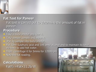 Fat Test for Paneer Fat test is carried out to determine the amount of fat in paneer. Procedure Take a butyrometer and tear it. Take paneer sample and mesh it. Put 3g sample into butyrometer. Put 10ml Sulphuric acid and 1ml amyl alcohol and to maintain its level we have to add hot water.  Then  centrifuge it for 5mins for 12000rpm  Note the fat reading. Calculations Fat% =Fat×11.26/W 