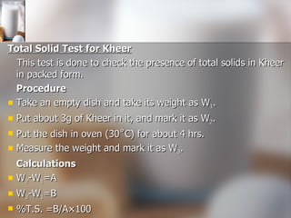 Total Solid Test for Kheer This test is done to check the presence of total solids in Kheer in packed form. Procedure Take an empty dish and take its weight as W 1 .  Put about 3g of Kheer in it, and mark it as W 2 . Put the dish in oven (30˚C) for about 4 hrs. Measure the weight and mark it as W 3 .  Calculations W 2 -W 1 =A W 3 -W 1 =B %T.S. =B/A×100 