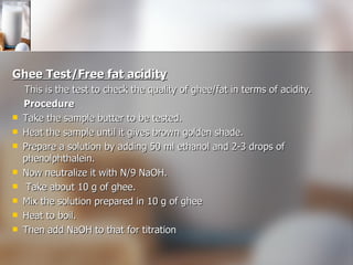 Ghee Test/Free fat acidity This is the test to check the quality of ghee/fat in terms of acidity.  Procedure Take the sample butter to be tested. Heat the sample until it gives brown golden shade. Prepare a solution by adding 50 ml ethanol and 2-3 drops of phenolphthalein. Now neutralize it with N/9 NaOH. Take about 10 g of ghee. Mix the solution prepared in 10 g of ghee Heat to boil. Then add NaOH to that for titration 