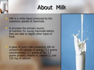 About  Milk  Milk is a white liquid produced by the mammary glands of mammals. It provides the primary source of nutrition for young mammals before they are able to digest other types of food. A glass of cow's milk containing 100 ml contains 69 calories of energy; 5.2 grams carbohydrates; 3.7 grams of fat; 3.3 grams protein; vitamin A, vitamin D, and 125 mg of calcium. 