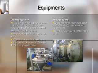 Equipments Cream separator It is a device which separates cream from the milk by means of a set of plates which rotate around a central axis using centrifugal force There are 135 plates in each cream separator. Cream and skim milk are obtained. After extraction cream is chilled to 4-6˚C through plate chiller. Storage Tanks To store the milk in different states like raw, chilled, pasteurized and standardized. They have capacity of 10000-20000 litres. 