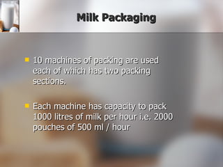 Milk Packaging 10 machines of packing are used each of which has two packing sections. Each machine has capacity to pack 1000 litres of milk per hour i.e. 2000 pouches of 500 ml / hour 