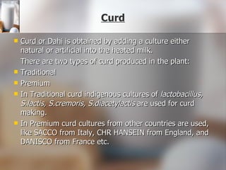   Curd Curd or Dahi  is obtained by adding a culture either natural or artificial into the heated milk.  There are two types of curd produced in the plant: Traditional  Premium In Traditional curd indigenous cultures of  lactobacillus, S.lactis, S.cremoris, S.diacetylactis  are used for curd making.  In Premium curd cultures from other countries are used, like SACCO from Italy, CHR HANSEIN from England, and DANISCO from France etc. 