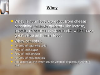 Whey Whey is nutritious byproduct from cheese containing valuable nutrients like lactase, protein, minerals and vitamin etc. which have great value as human food. Whey consists : 45-50% of total milk solid 70% of  milk sugar 20% of  milk protein 70-90% of milk minerals And almost all the water soluble vitamins originally present in milk 