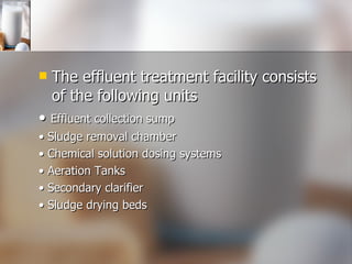 The effluent treatment facility consists of the following units •  Effluent collection sump •  Sludge removal chamber •  Chemical solution dosing systems •  Aeration Tanks •  Secondary clarifier •  Sludge drying beds 