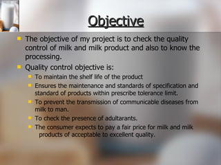 Objective The objective of my project is to check the quality control of milk and milk product and also to know the processing. Quality control objective is: To maintain the shelf life of the product Ensures the maintenance and standards of specification and standard of products within prescribe tolerance limit. To prevent the transmission of communicable diseases from milk to man. To check the presence of adultarants. The consumer expects to pay a fair price for milk and milk  products of acceptable to excellent quality. 