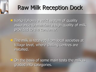 Raw Milk Reception Dock Verka follows a strict system of quality assurance to maintain a high quality of milk provided to the consumer.  The milk is received from local societies at Village level, where chilling centres are installed.  On the basis of some main tests the milk is graded into categories. 