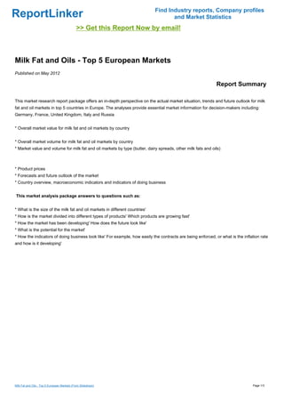 Find Industry reports, Company profiles
ReportLinker                                                                        and Market Statistics
                                              >> Get this Report Now by email!



Milk Fat and Oils - Top 5 European Markets
Published on May 2012

                                                                                                             Report Summary

This market research report package offers an in-depth perspective on the actual market situation, trends and future outlook for milk
fat and oil markets in top 5 countries in Europe. The analyses provide essential market information for decision-makers including:
Germany, France, United Kingdom, Italy and Russia


* Overall market value for milk fat and oil markets by country


* Overall market volume for milk fat and oil markets by country
* Market value and volume for milk fat and oil markets by type (butter, dairy spreads, other milk fats and oils)



* Product prices
* Forecasts and future outlook of the market
* Country overview, macroeconomic indicators and indicators of doing business


This market analysis package answers to questions such as:


* What is the size of the milk fat and oil markets in different countries'
* How is the market divided into different types of products' Which products are growing fast'
* How the market has been developing' How does the future look like'
* What is the potential for the market'
* How the indicators of doing business look like' For example, how easily the contracts are being enforced, or what is the inflation rate
and how is it developing'




Milk Fat and Oils - Top 5 European Markets (From Slideshare)                                                                    Page 1/3
 