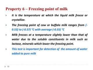 Property 6 – Freezing point of milk
 It is the temperature at which the liquid milk freeze or
crystallize.
 The freezing point of cow or buffalo milk ranges from (-
0.53) to (-0.57) °C with average (-0.55) °C
 Milk freezes at a temperature slightly lower than that of
water due to the soluble constituents in milk such as
lactose, minerals which lower the freezing point.
 This test is important for detection of the amount of water
added to pure milk
10
 