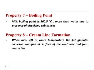 Property 7 – Boiling Point
 Milk boiling point is 100.5 °C , more than water due to
presence of dissolving substances
Property 8 – Cream Line Formation
 When milk left at room temperature the fat globules
coalesce, clumped at surface of the container and form
cream line.
12
 