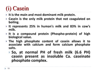 (i) Casein
 It is the main and most dominant milk protein.
 Casein is the only milk protein that not coagulated on
boiling.
 It represents 25% in human's milk and 83% in cow's
milk.
 It is a compound protein (Phospho-protein) of high
biological value.
 The high phosphate content of casein allows it to
associate with calcium and form calcium phosphate
salts.
 So, at normal PH of fresh milk (6.6 PH)
casein present as insoluble Ca. caseinate
phosphate complex.
18
 