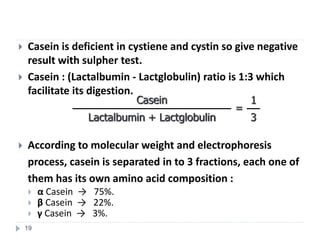  Casein is deficient in cystiene and cystin so give negative
result with sulpher test.
 Casein : (Lactalbumin - Lactglobulin) ratio is 1:3 which
facilitate its digestion.
 According to molecular weight and electrophoresis
process, casein is separated in to 3 fractions, each one of
them has its own amino acid composition :
 α Casein → 75%.
 β Casein → 22%.
 γ Casein → 3%.
1
=
Casein
3
Lactalbumin + Lactglobulin
19
 