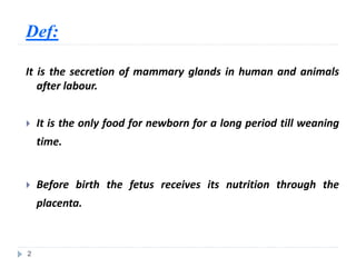 Def:
It is the secretion of mammary glands in human and animals
after labour.
 It is the only food for newborn for a long period till weaning
time.
 Before birth the fetus receives its nutrition through the
placenta.
2
 
