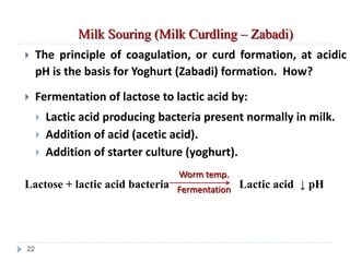 Milk Souring (Milk Curdling – Zabadi)
 The principle of coagulation, or curd formation, at acidic
pH is the basis for Yoghurt (Zabadi) formation. How?
 Fermentation of lactose to lactic acid by:
 Lactic acid producing bacteria present normally in milk.
 Addition of acid (acetic acid).
 Addition of starter culture (yoghurt).
Lactose + lactic acid bacteria Lactic acid ↓ pH
Worm temp.
Fermentation
22
 