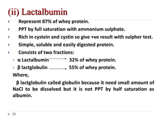 (ii) Lactalbumin
 Represent 87% of whey protein.
 PPT by full saturation with ammonium sulphate.
 Rich in cystein and cystin so give +ve result with sulpher test.
 Simple, soluble and easily digested protein.
 Consists of two fractions:
 α Lactalbumin 32% of whey protein.
 β lactglobulin 55% of whey protein.
Where,
β lactglobulin called globulin because it need small amount of
NaCl to be dissolved but it is not PPT by half saturation as
albumin.
25
 